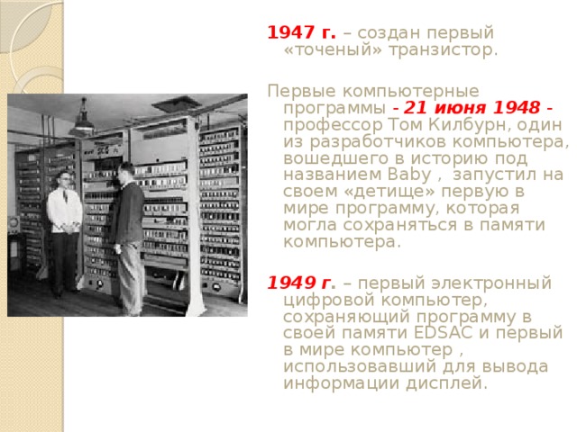 1947 г. – создан первый «точеный» транзистор. Первые компьютерные программы - 21 июня 1948 - профессор Том Килбурн, один из разработчиков компьютера, вошедшего в историю под названием Baby , запустил на своем «детище» первую в мире программу, которая могла сохраняться в памяти компьютера. 1949 г . – первый электронный цифровой компьютер, сохраняющий программу в своей памяти EDSAC и первый в мире компьютер , использовавший для вывода информации дисплей. 