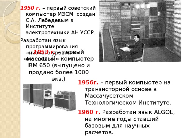 1950 г. – первый советский компьютер МЭСМ создан С.А. Лебедевым в Институте электротехники АН УССР. Разработан язык программирования «низкого уровня» Assembler. 1953 г. – первый «массовый» компьютер IBM 650 (выпущено и продано более 1000 экз.) г. – первый компьютер на транзисторной основе в Массачусетском Технологическом Институте. 1960 г. Разработан язык ALGOL, на многие годы ставший базовым для научных расчетов. 