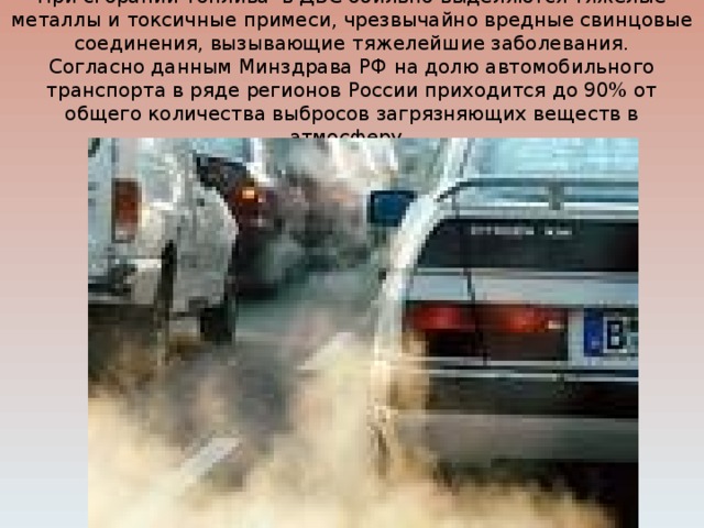 При сгорании топлива в ДВС обильно выделяются тяжёлые металлы и токсичные примеси, чрезвычайно вредные свинцовые соединения, вызывающие тяжелейшие заболевания.  Согласно данным Минздрава РФ на долю автомобильного транспорта в ряде регионов России приходится до 90% от общего количества выбросов загрязняющих веществ в атмосферу. 