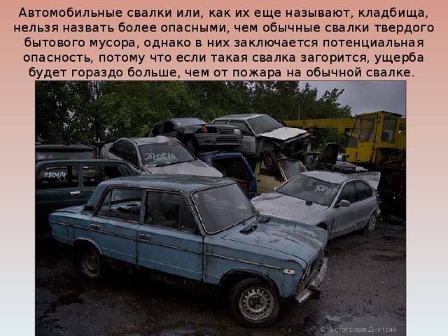 Автомобильные свалки или, как их еще называют, кладбища, нельзя назвать более опасными, чем обычные свалки твердого бытового мусора, однако в них заключается потенциальная опасность, потому что если такая свалка загорится, ущерба будет гораздо больше, чем от пожара на обычной свалке. 
