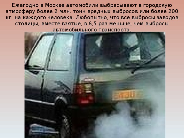 Ежегодно в Москве автомобили выбрасывают в городскую атмосферу более 2 млн. тонн вредных выбросов или более 200 кг. на каждого человека. Любопытно, что все выбросы заводов столицы, вместе взятые, в 6,5 раз меньше, чем выбросы автомобильного транспорта. 