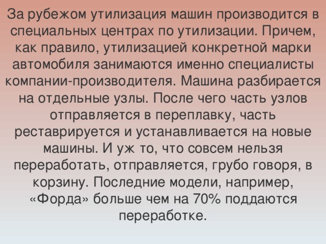 За рубежом утилизация машин производится в специальных центрах по утилизации. Причем, как правило, утилизацией конкретной марки автомобиля занимаются именно специалисты компании-производителя. Машина разбирается на отдельные узлы. После чего часть узлов отправляется в переплавку, часть реставрируется и устанавливается на новые машины. И уж то, что совсем нельзя переработать, отправляется, грубо говоря, в корзину. Последние модели, например, «Форда» больше чем на 70% поддаются переработке.   