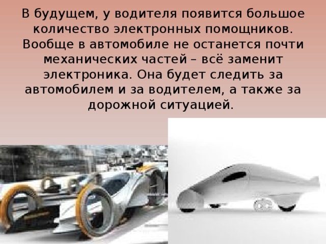 В будущем, у водителя появится большое количество электронных помощников. Вообще в автомобиле не останется почти механических частей – всё заменит электроника. Она будет следить за автомобилем и за водителем, а также за дорожной ситуацией. 