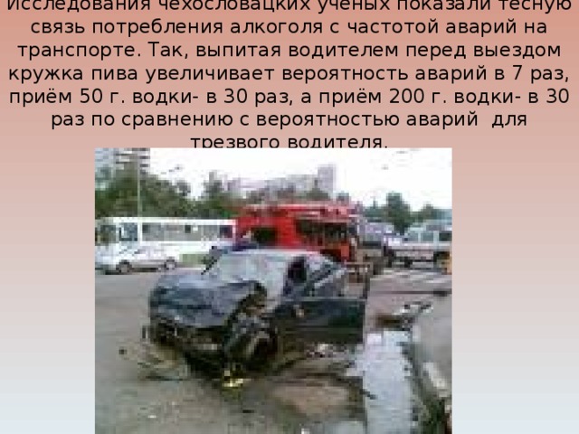Исследования чехословацких ученых показали тесную связь потребления алкоголя с частотой аварий на транспорте. Так, выпитая водителем перед выездом кружка пива увеличивает вероятность аварий в 7 раз, приём 50 г. водки- в 30 раз, а приём 200 г. водки- в 30 раз по сравнению с вероятностью аварий для трезвого водителя.   