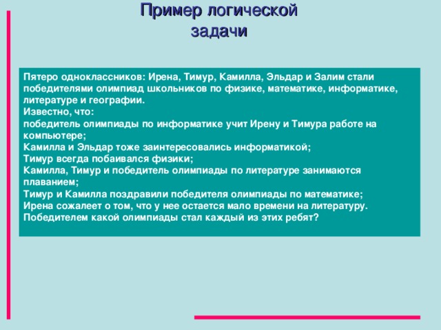 Пример логической задачи Пятеро одноклассников: Ирена, Тимур, Камилла, Эльдар и Залим стали победителями олимпиад школьников по физике, математике, информатике, литературе и географии.  Известно, что: победитель олимпиады по информатике учит Ирену и Тимура работе на компьютере; Камилла и Эльдар тоже заинтересовались информатикой; Тимур всегда побаивался физики; Камилла, Тимур и победитель олимпиады по литературе занимаются плаванием; Тимур и Камилла поздравили победителя олимпиады по математике; Ирена cожалеет о том, что у нее остается мало времени на литературу. Победителем какой олимпиады стал каждый из этих ребят?   