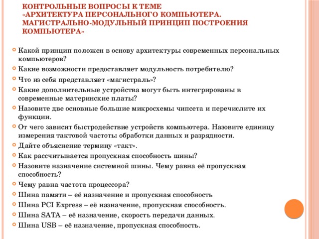 КОНТРОЛЬНЫЕ ВОПРОСЫ К ТЕМЕ  «АРХИТЕКТУРА ПЕРСОНАЛЬНОГО КОМПЬЮТЕРА.  МАГИСТРАЛЬНО-МОДУЛЬНЫЙ ПРИНЦИП ПОСТРОЕНИЯ КОМПЬЮТЕРА»   Какой принцип положен в основу архитектуры современных персональных компьютеров? Какие возможности предоставляет модульность потребителю? Что из себя представляет «магистраль»? Какие дополнительные устройства могут быть интегрированы в современные материнские платы? Назовите две основные большие микросхемы чипсета и перечислите их функции. От чего зависит быстродействие устройств компьютера. Назовите единицу измерения тактовой частоты обработки данных и разрядности. Дайте объяснение термину «такт». Как рассчитывается пропускная способность шины? Назовите назначение системной шины. Чему равна её пропускная способность? Чему равна частота процессора? Шина памяти – её назначение и пропускная способность Шина PCI Express – её назначение, пропускная способность. Шина SATA – её назначение, скорость передачи данных. Шина USB – её назначение, пропускная способность. 