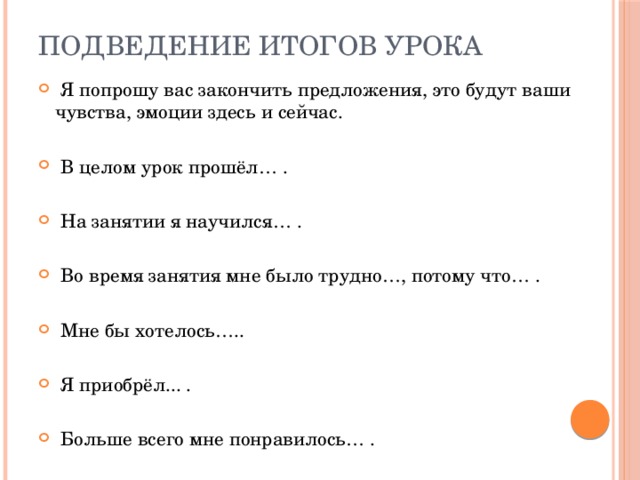 ПОДВЕДЕНИЕ ИТОГОВ УРОКА  Я попрошу вас закончить предложения, это будут ваши чувства, эмоции здесь и сейчас.  В целом урок прошёл… .  На занятии я научился… .  Во время занятия мне было трудно…, потому что… .  Мне бы хотелось…..  Я приобрёл... .  Больше всего мне понравилось… . 