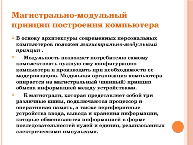 Магистрально-модульный принцип построения компьютера В основу архитектуры современных персональных компьютеров положен магистрально-модульный принцип .  Модульность позволяет потребителю самому комплектовать нужную ему конфигурацию компьютера и производить при необходимости ее модернизацию. Модульная организация компьютера опирается на магистральный (шинный) принцип обмена информацией между устройствами.  К магистрали, которая представляет собой три различные шины, подключаются процессор и оперативная память, а также периферийные устройства ввода, вывода и хранения информации, которые обмениваются информацией в форме последовательностей нулей и единиц, реализованных электрическими импульсами. 