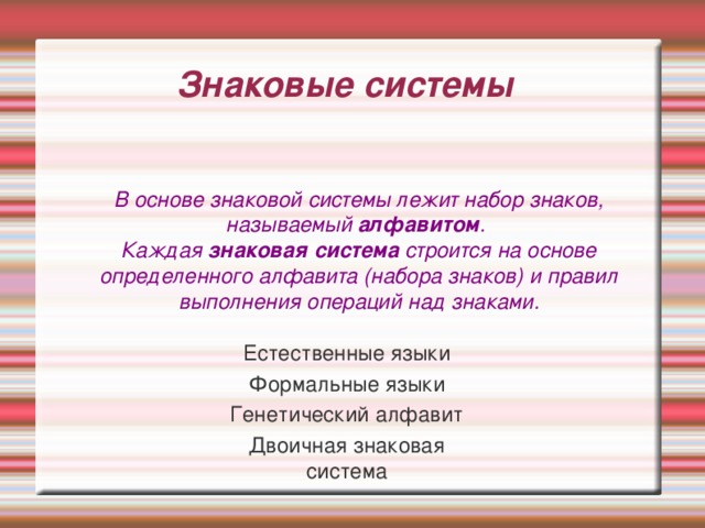 Знаковые системы В основе знаковой системы лежит набор знаков, называемый алфавитом . Каждая знаковая система строится на основе определенного алфавита (набора знаков) и правил выполнения операций над знаками. Естественные языки Формальные языки Генетический алфавит Двоичная знаковая система 