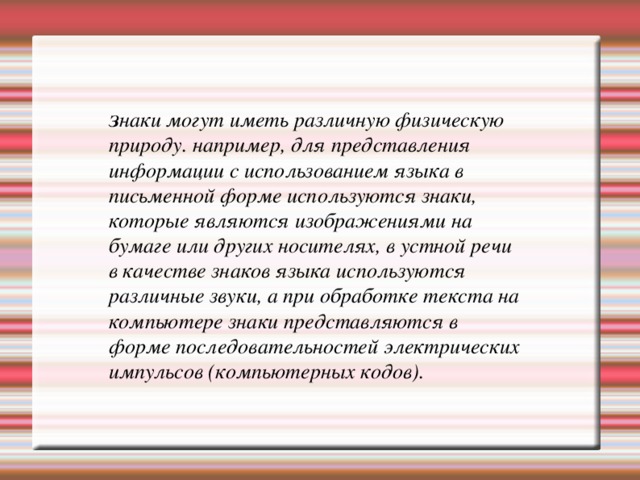 З наки могут иметь различную физическую природу. например, для представления информации с использованием языка в письменной форме используются знаки, которые являются изображениями на бумаге или других носителях, в устной речи в качестве знаков языка используются различные звуки, а при обработке текста на компьютере знаки представляются в форме последовательностей электрических импульсов (компьютерных кодов). 