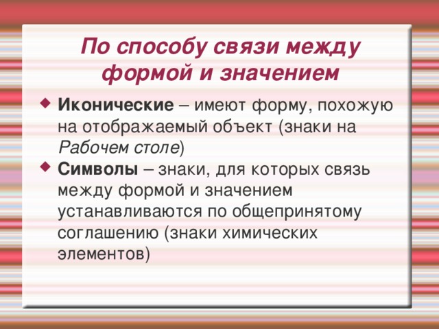 По способу связи между формой и значением Иконические – имеют форму, похожую на отображаемый объект (знаки на Рабочем столе ) Символы – знаки, для которых связь между формой и значением устанавливаются по общепринятому соглашению (знаки химических элементов) 