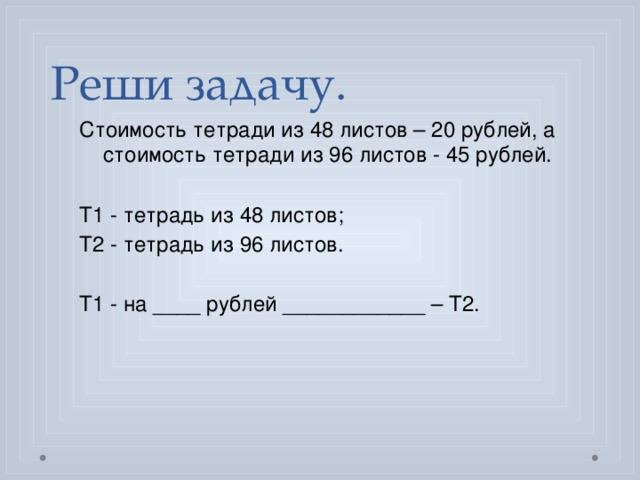  Реши задачу. Стоимость тетради из 48 листов – 20 рублей, а стоимость тетради из 96 листов - 45 рублей. Т1 - тетрадь из 48 листов; Т2 - тетрадь из 96 листов. Т1 - на ____ рублей ____________ – Т2. 