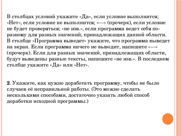 В столбцах условий укажите «Да», если условие выполнится; «Нет», если условие не выполнится; «—» (прочерк), если условие не будет проверяться; «не изв.», если программа ведет себя по-разному для разных значений, принадлежащих данной области. В столбце «Программа выведет» укажите, что программа выведет на экран. Если программа ничего не выводит, напишите «—» (прочерк). Если для разных значений, принадлежащих области, будут выведены разные тексты, напишите «не изв.». В последнем столбце укажите «Да» или «Нет».    2 . Укажите, как нужно доработать программу, чтобы не было случаев её неправильной работы. (Это можно сделать несколькими способами, достаточно указать любой способ доработки исходной программы.) 