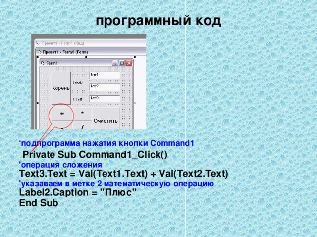 программный код ‘ подпрограмма нажатия кнопки Command1  Private Sub Command1_Click() 'операция сложения  Text3.Text = Val(Text1.Text) + Val(Text2.Text) 'указаваем в метке 2 математическую операцию Label2.Caption = 