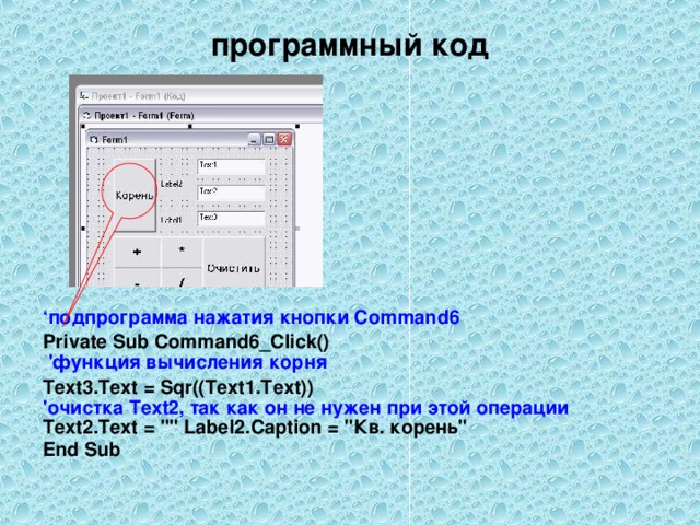 программный код ‘ подпрограмма нажатия кнопки Command 6 Private Sub Command6_Click()  ' функция вычисления корня Text3.Text = Sqr((Text1.Text))  ' очистка Text2, так как он не нужен при этой операции  Text2.Text = 