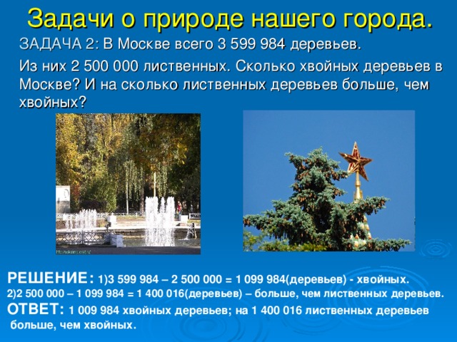 Задачи о природе нашего города.  ЗАДАЧА 2: В Москве всего 3 599 984 деревьев.   Из них 2 500 000 лиственных. Сколько хвойных деревьев в Москве? И на сколько лиственных деревьев больше, чем хвойных? РЕШЕНИЕ: 1)3 599 984 – 2 500 000 = 1 099 984(деревьев) - хвойных. 2)2 500 000 – 1 099 984 = 1 400 016(деревьев) – больше, чем лиственных деревьев. ОТВЕТ: 1 009 984 хвойных деревьев; на 1 400 016 лиственных деревьев  больше, чем хвойных.  