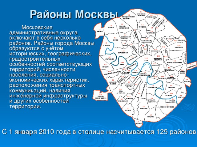 Районы Москвы     Московские административные округа включают в себя несколько районов. Районы города Москвы образуются с учётом исторических, географических, градостроительных особенностей соответствующих территорий, численности населения, социально-экономических характеристик, расположения транспортных коммуникаций, наличия инженерной инфраструктуры и других особенностей территории. С 1 января 2010 года в столице насчитывается 125 районов. 