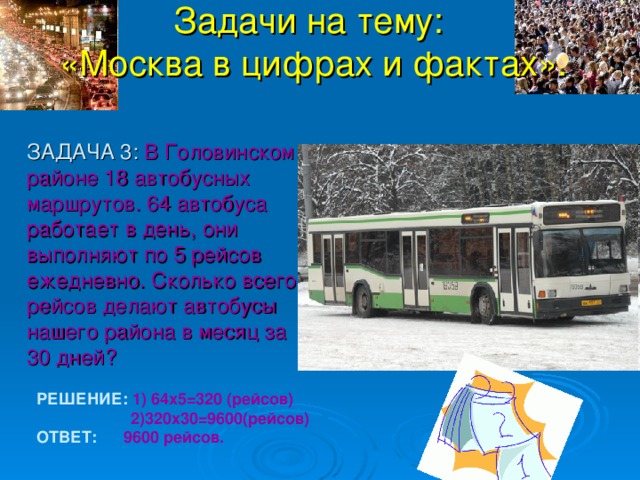 Задачи на тему:  «Москва в цифрах и фактах».  ЗАДАЧА 3: В Головинском районе 18 автобусных маршрутов. 64 автобуса работает в день, они выполняют по 5 рейсов ежедневно. Сколько всего рейсов делают автобусы нашего района в месяц за 30 дней? РЕШЕНИЕ: 1) 64х5=320 (рейсов)  2)320х30=9600(рейсов) ОТВЕТ: 9600 рейсов. 