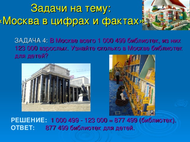 Задачи на тему:  «Москва в цифрах и фактах».  ЗАДАЧА 4: В Москве всего 1 000 499 библиотек, из них 123 000 взрослых. Узнайте сколько в Москве библиотек для детей? РЕШЕНИЕ:   1 000 499 - 123 000 = 877 499 (библиотек). ОТВЕТ:  877 499 библиотек для детей. 
