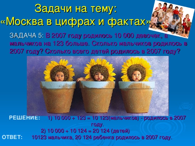 Задачи на тему:  «Москва в цифрах и фактах».  ЗАДАЧА 5 : В 2007 году родилось 10 000 девочек, а мальчиков на 123 больше. Сколько мальчиков родилось в 2007 году? Сколько всего детей родилось в 2007 году? РЕШЕНИЕ:    1) 10 000 + 123 = 10 123(мальчиков) - родилось в 2007 году.   2) 10 000 + 10 124 = 20 124 (детей) ОТВЕТ:  10123 мальчика, 20 124 ребенка родилось в 2007 году.  