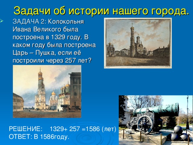Задачи об истории нашего города.   ЗАДАЧА 2: Колокольня Ивана Великого была построена в 1329 году. В каком году была построена Царь – Пушка, если её построили через 257 лет? РЕШЕНИЕ: 1329+ 257 =1586 (лет) ОТВЕТ: В 1586году. 