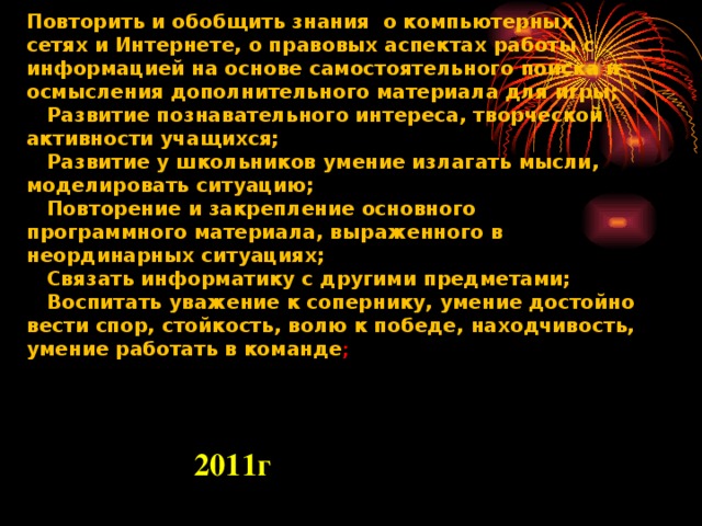 Повторить и обобщить знания о компьютерных сетях и Интернете, о правовых аспектах работы с информацией на основе самостоятельного поиска и осмысления дополнительного материала для игры;  Развитие познавательного интереса, творческой активности учащихся;  Развитие у школьников умение излагать мысли, моделировать ситуацию;  Повторение и закрепление основного программного материала, выраженного в неординарных ситуациях;  Связать информатику с другими предметами;  Воспитать уважение к сопернику, умение достойно вести спор, стойкость, волю к победе, находчивость, умение работать в команде ;  Нурмырзаев Ерболат Жандарбекович Учитель Информатики Школы-лицей №15 имени Д.И.Менделеева г.Шымкент      2011 г 