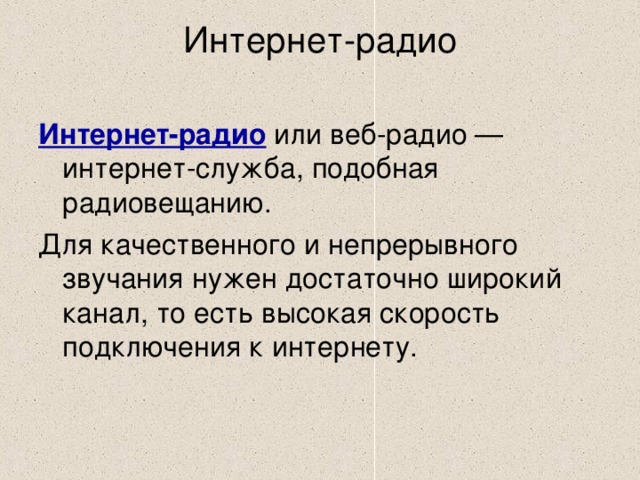 Интернет-радио   Интернет-радио или веб-радио — интернет-служба, подобная радиовещанию. Для качественного и непрерывного звучания нужен достаточно широкий канал, то есть высокая скорость подключения к интернету. 