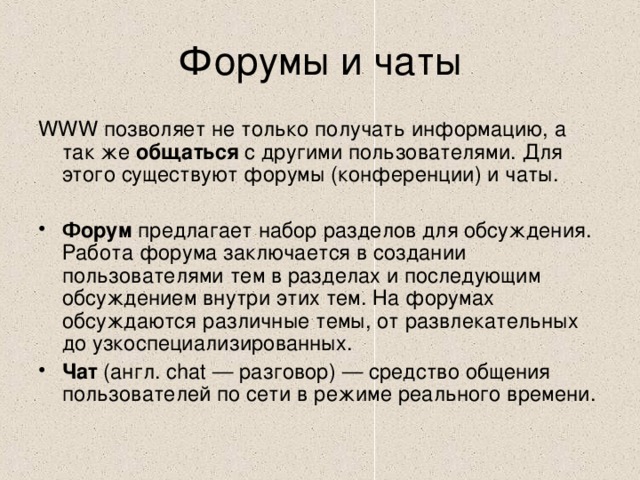 WWW позволяет не только получать информацию, а так же общаться с другими пользователями. Для этого существуют форумы (конференции) и чаты. Форум предлагает набор разделов для обсуждения. Работа форума заключается в создании пользователями тем в разделах и последующим обсуждением внутри этих тем. На форумах обсуждаются различные темы, от развлекательных до узкоспециализированных. Чат (англ. chat — разговор) — средство общения пользователей по сети в режиме реального времени. 