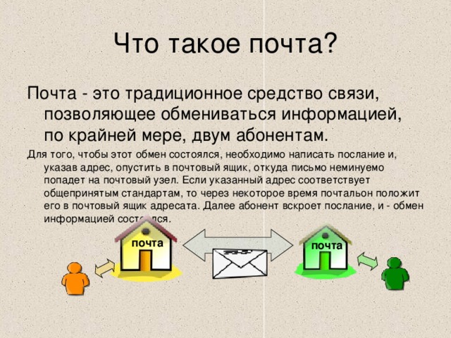 Почта - это традиционное средство связи, позволяющее обмениваться информацией, по крайней мере, двум абонентам. Для того, чтобы этот обмен состоялся, необходимо написать послание и, указав адрес, опустить в почтовый ящик, откуда письмо неминуемо попадет на почтовый узел. Если указанный адрес соответствует общепринятым стандартам, то через некоторое время почтальон положит его в почтовый ящик адресата. Далее абонент вскроет послание, и - обмен информацией состоялся. почта почта почта 