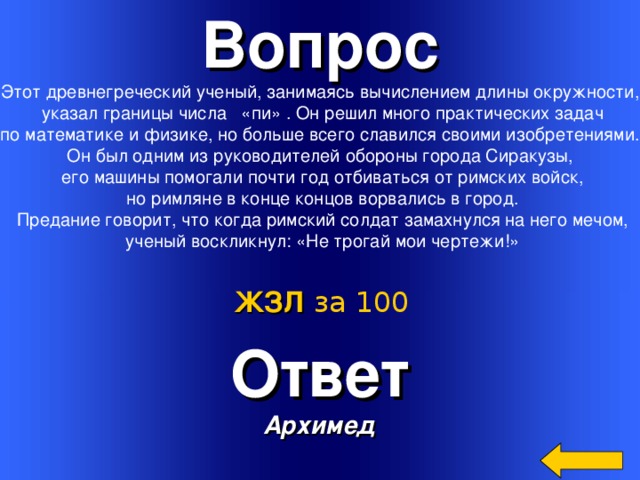 Вопрос Этот древнегреческий ученый, занимаясь вычислением длины окружности,  указал границы числа «пи» . Он решил много практических задач  по математике и физике, но больше всего славился своими изобретениями. Он был одним из руководителей обороны города Сиракузы,  его машины помогали почти год отбиваться от римских войск,  но римляне в конце концов ворвались в город.  Предание говорит, что когда римский солдат замахнулся на него мечом,  ученый воскликнул: «Не трогай мои чертежи!» ЖЗЛ  за 100 Ответ Архимед Welcome to Power Jeopardy   © Don Link, Indian Creek School, 2004 You can easily customize this template to create your own Jeopardy game. Simply follow the step-by-step instructions that appear on Slides 1-3. 3 
