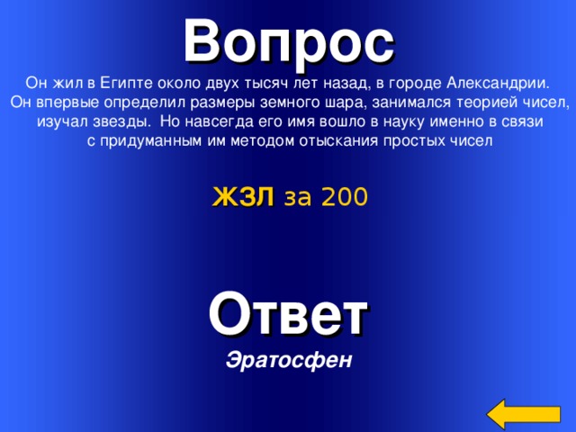 Вопрос Он жил в Египте около двух тысяч лет назад, в городе Александрии.  Он впервые определил размеры земного шара, занимался теорией чисел,  изучал звезды. Но навсегда его имя вошло в науку именно в связи  с придуманным им методом отыскания простых чисел ЖЗЛ  за 200 Ответ Эратосфен Welcome to Power Jeopardy   © Don Link, Indian Creek School, 2004 You can easily customize this template to create your own Jeopardy game. Simply follow the step-by-step instructions that appear on Slides 1-3. 3 