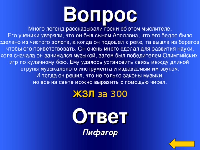 Вопрос Много легенд рассказывали греки об этом мыслителе.  Его ученики уверяли, что он был сыном Аполлона, что его бедро было сделано из чистого золота, а когда он подошел к реке, та вышла из берегов,  чтобы его приветствовать. Он очень много сделал для развития науки, хотя сначала он занимался музыкой, затем был победителем Олимпийских игр по кулачному бою. Ему удалось установить связь между длиной струны музыкального инструмента и издаваемым им звуком.  И тогда он решил, что не только законы музыки, но все на свете можно выразить с помощью чисел. ЖЗЛ  за 300 Ответ Пифагор Welcome to Power Jeopardy   © Don Link, Indian Creek School, 2004 You can easily customize this template to create your own Jeopardy game. Simply follow the step-by-step instructions that appear on Slides 1-3. 3 