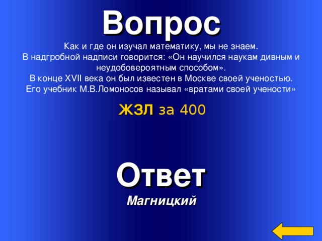 Вопрос Как и где он изучал математику, мы не знаем.  В надгробной надписи говорится: «Он научился наукам дивным и неудобовероятным способом».  В конце XVII века он был известен в Москве своей ученостью. Его учебник М.В.Ломоносов называл «вратами своей учености» ЖЗЛ  за 400 Ответ Магницкий Welcome to Power Jeopardy   © Don Link, Indian Creek School, 2004 You can easily customize this template to create your own Jeopardy game. Simply follow the step-by-step instructions that appear on Slides 1-3. 3 