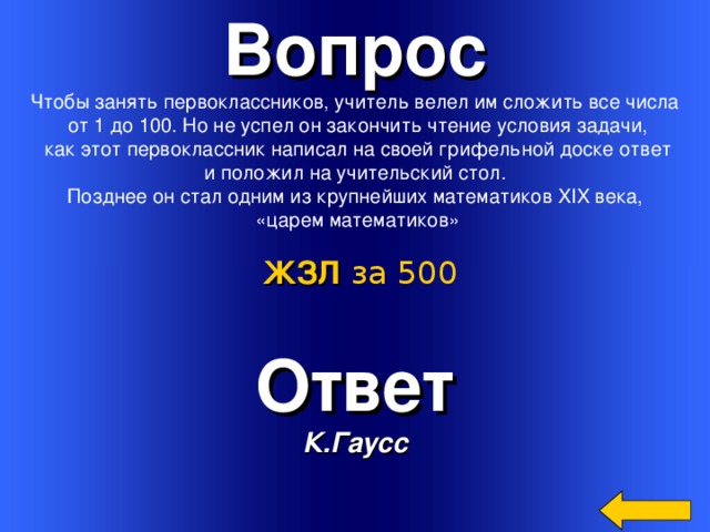 Вопрос Чтобы занять первоклассников, учитель велел им сложить все числа  от 1 до 100. Но не успел он закончить чтение условия задачи,  как этот первоклассник написал на своей грифельной доске ответ  и положил на учительский стол. Позднее он стал одним из крупнейших математиков XIX века,  «царем математиков» ЖЗЛ  за 500 Ответ К.Гаусс Welcome to Power Jeopardy   © Don Link, Indian Creek School, 2004 You can easily customize this template to create your own Jeopardy game. Simply follow the step-by-step instructions that appear on Slides 1-3. 3 