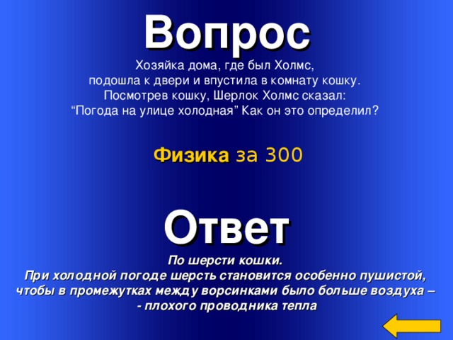 Вопрос Хозяйка дома, где был Холмс, подошла к двери и впустила в комнату кошку. Посмотрев кошку, Шерлок Холмс сказал: “ Погода на улице холодная” Как он это определил? Физика за 300 Ответ По шерсти кошки. При холодной погоде шерсть становится особенно пушистой, чтобы в промежутках между ворсинками было больше воздуха – - плохого проводника тепла Welcome to Power Jeopardy   © Don Link, Indian Creek School, 2004 You can easily customize this template to create your own Jeopardy game. Simply follow the step-by-step instructions that appear on Slides 1-3. 3 