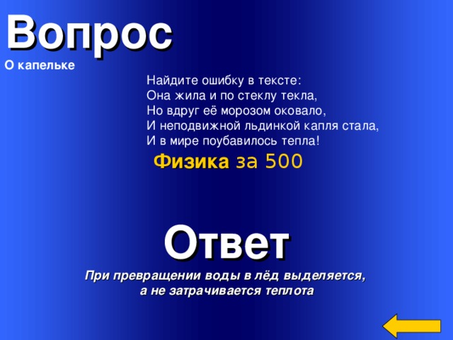 Вопрос О капельке  Найдите ошибку в тексте:  Она жила и по стеклу текла,  Hо вдруг её морозом оковало,  И неподвижной льдинкой капля стала,  И в мире поубавилось тепла! Физика за 500 Ответ При превращении воды в лёд выделяется, а не затрачивается теплота Welcome to Power Jeopardy   © Don Link, Indian Creek School, 2004 You can easily customize this template to create your own Jeopardy game. Simply follow the step-by-step instructions that appear on Slides 1-3. 3 
