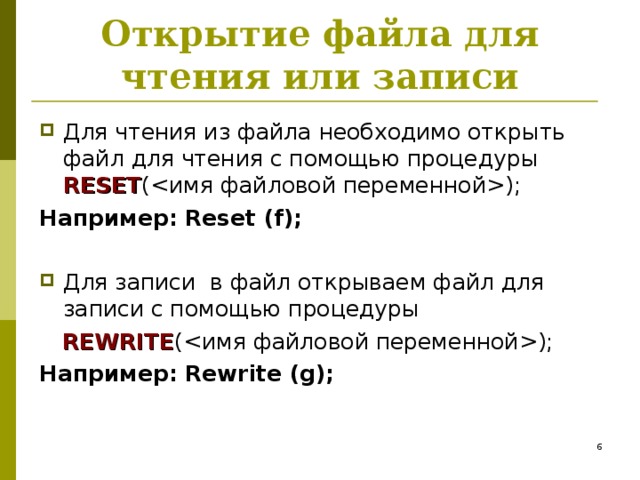 Открытие файла для чтения или записи Для чтения из файла необходимо открыть файл для чтения с помощью процедуры RESET (); Например: Reset (f); Для записи в файл открываем файл для записи с помощью процедуры  REWRITE (); Например: Rewrite (g);   