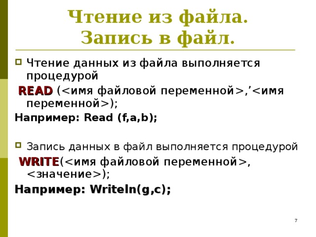 Чтение из файла .  Запись в файл. Чтение данных из файла выполняется процедурой  READ  (  , ’); Например: Read (f,a,b);  Запись данных в файл выполняется процедурой   WRITE (,  ); Например: Writeln(g,c);   