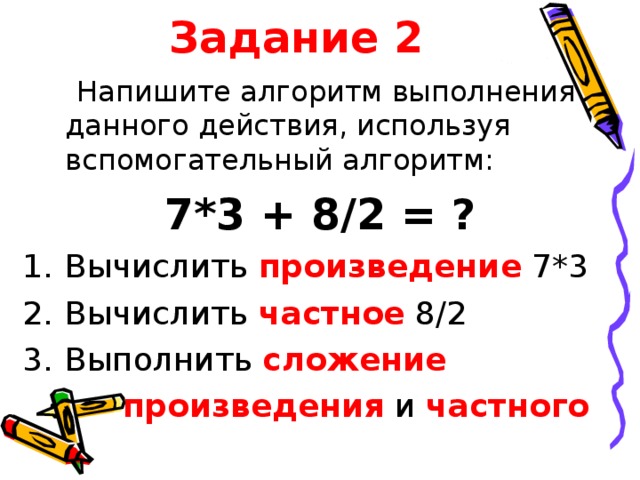 Задание 2  Напишите алгоритм выполнения данного действия, используя вспомогательный алгоритм: 7*3 + 8/2 = ? Вычислить произведение  7*3 Вычислить частное 8/2 Выполнить сложение   произведения и частного  
