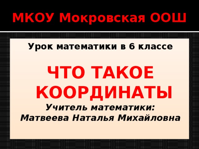 МКОУ Мокровская ООШ Урок математики в 6 классе  ЧТО ТАКОЕ КООРДИНАТЫ Учитель математики: Матвеева Наталья Михайловна 