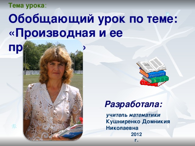 Тема урока : Обобщающий урок по теме:  «Производная и ее применение» Разработала: учитель математики Куш ни ренко Домн икия Николаевна  2012 г. 