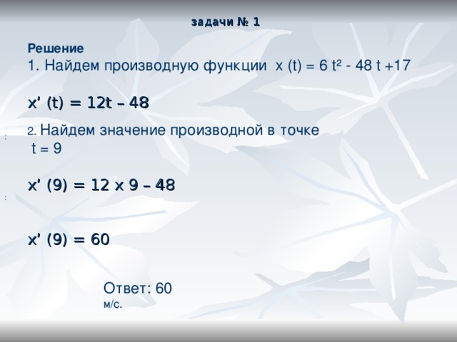 задачи № 1 Решение Найдем производную функции  x (t) = 6 t² - 48 t +17  x’ (t) = 12t – 48 2. Найдем значение производной в точке   t = 9   x’ (9) = 12 x 9 – 48 x’ (9) = 60 : : Ответ: 60 м/с. 