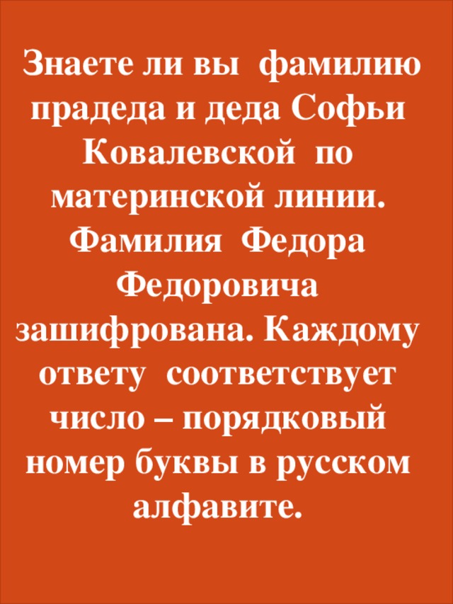  Знаете ли вы фамилию прадеда и деда Софьи Ковалевской по материнской линии. Фамилия Федора Федоровича зашифрована. Каждому ответу соответствует число – порядковый номер буквы в русском алфавите. 