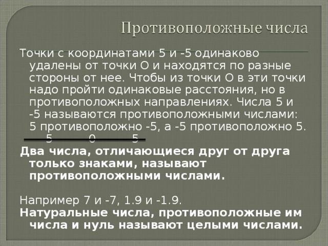Точки с координатами 5 и -5 одинаково удалены от точки О и находятся по разные стороны от нее. Чтобы из точки О в эти точки надо пройти одинаковые расстояния, но в противоположных направлениях. Числа 5 и -5 называются противоположными числами: 5 противоположно -5, а -5 противоположно 5.  -5 0 5 Два числа, отличающиеся друг от друга только знаками, называют противоположными числами.  Например 7 и -7, 1.9 и -1.9. Натуральные числа, противоположные им числа и нуль называют целыми числами. 