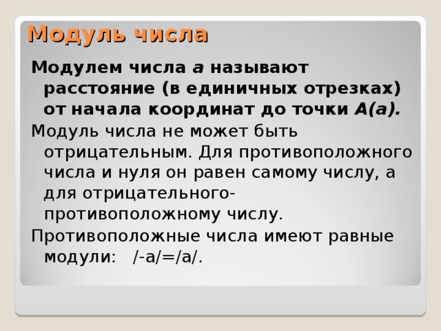 Модуль числа Модулем числа а называют расстояние (в единичных отрезках) от начала координат до точки А(а).  Модуль числа не может быть отрицательным. Для противоположного числа и нуля он равен самому числу, а для отрицательного- противоположному числу. Противоположные числа имеют равные модули: /-а/=/а/. 