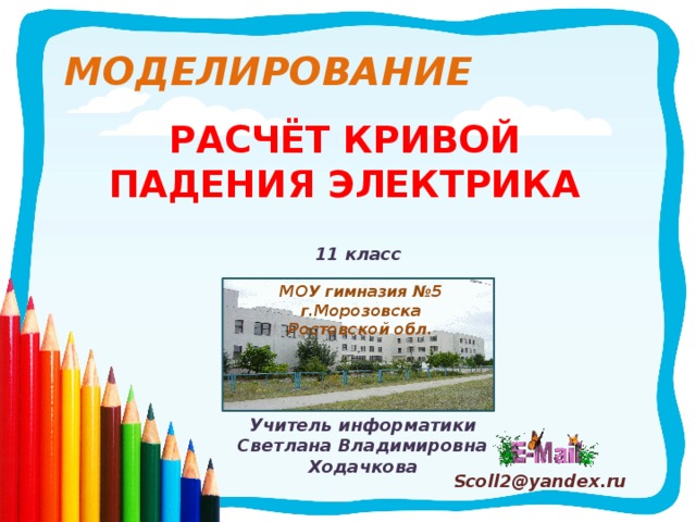 МОДЕЛИРОВАНИЕ РАСЧЁТ КРИВОЙ ПАДЕНИЯ ЭЛЕКТРИКА 11 класс МОУ гимназия №5 г.Морозовска Ростовской обл. Учитель информатики Светлана Владимировна Ходачкова Scoll2@yandex.ru 