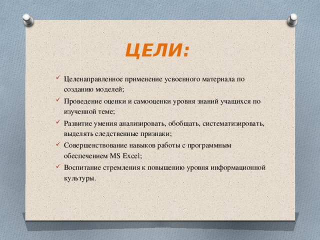 ЦЕЛИ: Целенаправленное применение усвоенного материала по созданию моделей; Проведение оценки и самооценки уровня знаний учащихся по изученной теме; Развитие умения анализировать, обобщать, систематизировать, выделять следственные признаки; Совершенствование навыков работы с программным обеспечением MS Excel; Воспитание стремления к повышению уровня информационной культуры.   