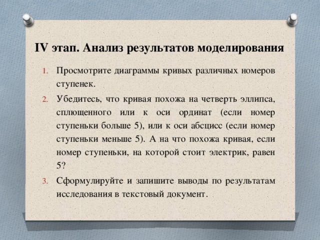 IV этап. Анализ результатов моделирования Просмотрите диаграммы кривых различных номеров ступенек. Убедитесь, что кривая похожа на четверть эллипса, сплющенного или к оси ординат (если номер ступеньки больше 5), или к оси абсцисс (если номер ступеньки меньше 5). А на что похожа кривая, если номер ступеньки, на которой стоит электрик, равен 5? Сформулируйте и запишите выводы по результатам исследования в текстовый документ. 