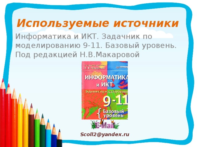 Используемые источники Информатика и ИКТ. Задачник по моделированию 9-11. Базовый уровень. Под редакцией Н.В.Макаровой Scoll2@yandex.ru 