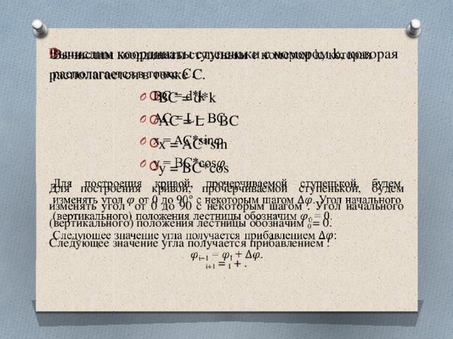   Вычислим координаты ступеньки с номером k, которая располагается в точке С. ВС = d*k AC = L – BC x = AC*sin y = BC*cos Для построения кривой, прочерчиваемой ступенькой, будем изменять угол от 0 до 90 с некоторым шагом . Угол начального (вертикального) положения лестницы обозначим 0 = 0. Следующее значение угла получается прибавлением : i+1 = I + . 